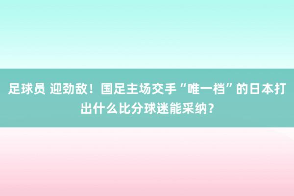 足球员 迎劲敌！国足主场交手“唯一档”的日本打出什么比分球迷能采纳？