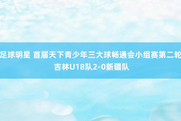 足球明星 首届天下青少年三大球畅通会小组赛第二轮 吉林U18队2-0新疆队