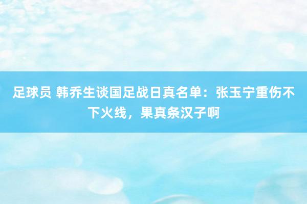 足球员 韩乔生谈国足战日真名单：张玉宁重伤不下火线，果真条汉子啊