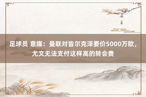 足球员 意媒：曼联对皆尔克泽要价5000万欧，尤文无法支付这样高的转会费