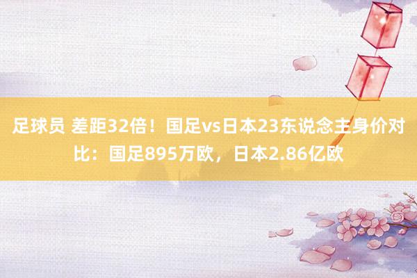 足球员 差距32倍！国足vs日本23东说念主身价对比：国足895万欧，日本2.86亿欧