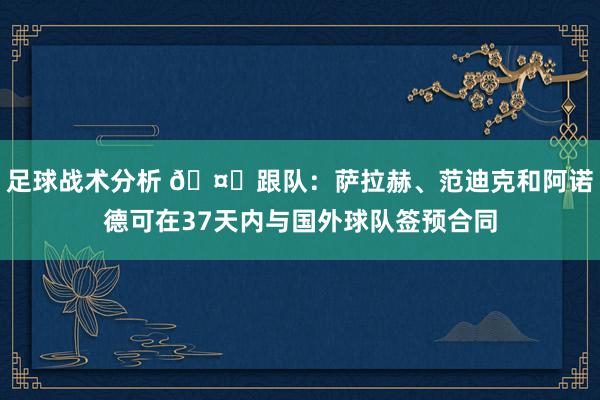 足球战术分析 🤔跟队：萨拉赫、范迪克和阿诺德可在37天内与国外球队签预合同