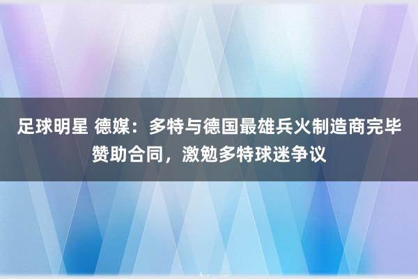 足球明星 德媒：多特与德国最雄兵火制造商完毕赞助合同，激勉多特球迷争议