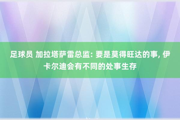 足球员 加拉塔萨雷总监: 要是莫得旺达的事, 伊卡尔迪会有不同的处事生存