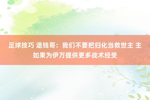 足球技巧 退钱哥：我们不要把归化当救世主 主如果为伊万提供更多战术经受