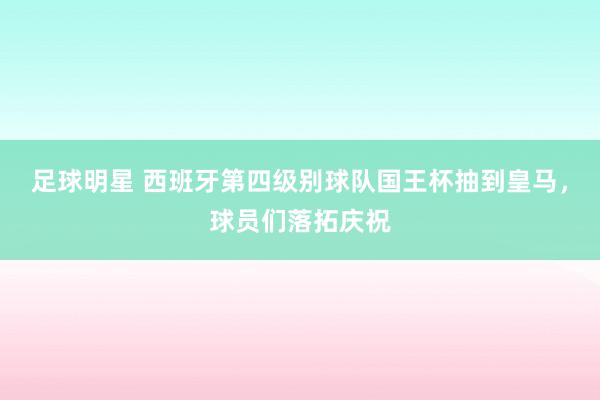 足球明星 西班牙第四级别球队国王杯抽到皇马，球员们落拓庆祝