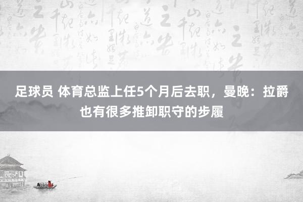 足球员 体育总监上任5个月后去职，曼晚：拉爵也有很多推卸职守的步履