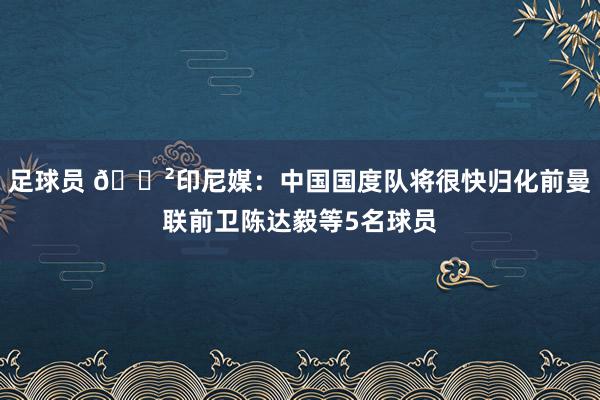 足球员 😲印尼媒：中国国度队将很快归化前曼联前卫陈达毅等5名球员