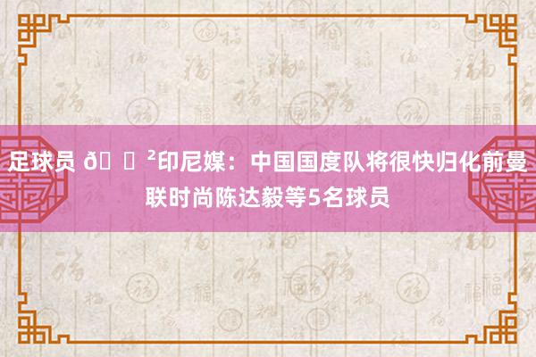 足球员 😲印尼媒：中国国度队将很快归化前曼联时尚陈达毅等5名球员