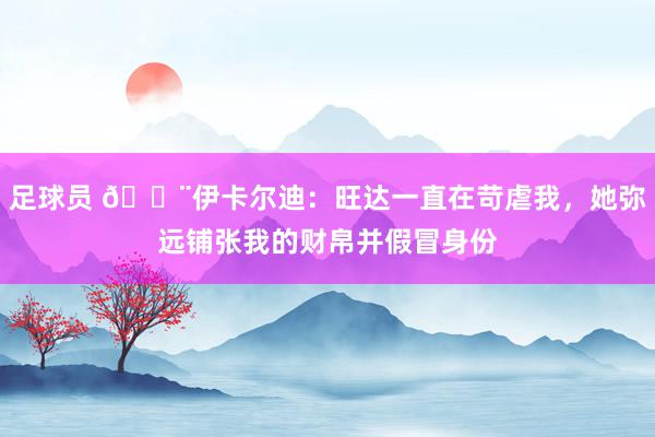 足球员 😨伊卡尔迪：旺达一直在苛虐我，她弥远铺张我的财帛并假冒身份