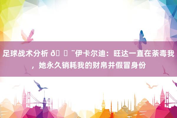 足球战术分析 😨伊卡尔迪：旺达一直在荼毒我，她永久销耗我的财帛并假冒身份