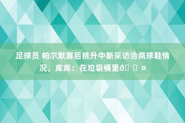 足球员 帕尔默赛后挑升中断采访洽商球鞋情况，库库：在垃圾桶里😤