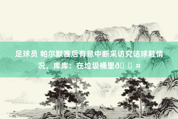 足球员 帕尔默赛后有意中断采访究诘球鞋情况，库库：在垃圾桶里😤