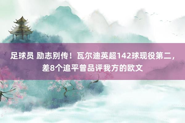 足球员 励志别传！瓦尔迪英超142球现役第二，差8个追平曾品评我方的欧文