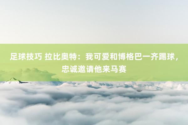 足球技巧 拉比奥特：我可爱和博格巴一齐踢球，忠诚邀请他来马赛