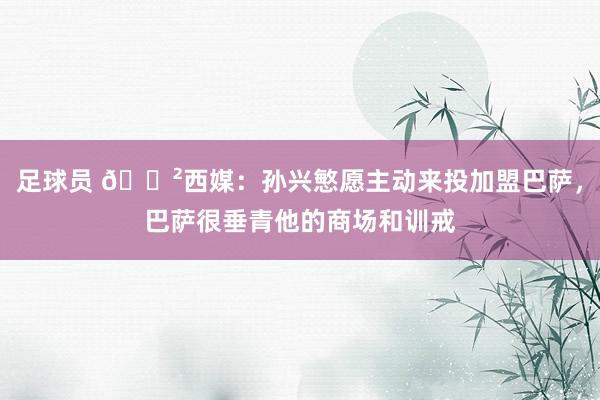 足球员 😲西媒：孙兴慜愿主动来投加盟巴萨，巴萨很垂青他的商场和训戒