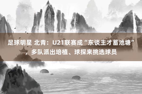 足球明星 北青：U21联赛成“东谈主才蓄池塘”，多队派出培植、球探来挑选球员