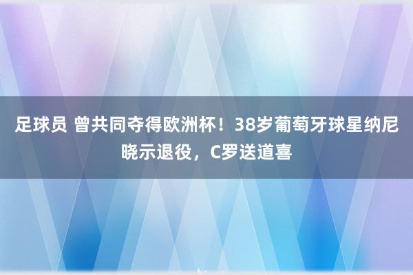 足球员 曾共同夺得欧洲杯！38岁葡萄牙球星纳尼晓示退役，C罗送道喜