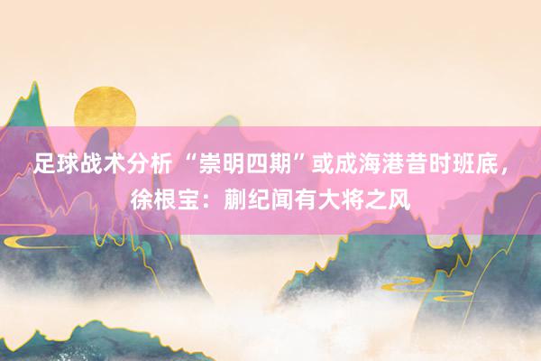 足球战术分析 “崇明四期”或成海港昔时班底，徐根宝：蒯纪闻有大将之风