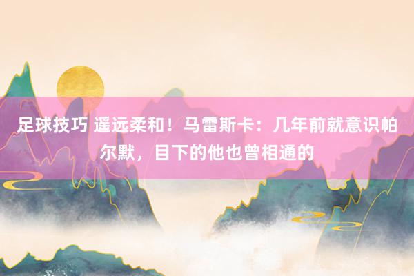 足球技巧 遥远柔和！马雷斯卡：几年前就意识帕尔默，目下的他也曾相通的