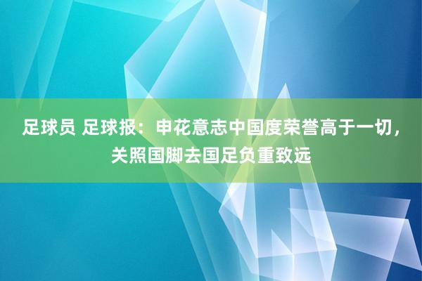 足球员 足球报：申花意志中国度荣誉高于一切，关照国脚去国足负重致远