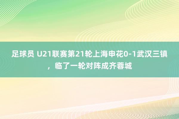 足球员 U21联赛第21轮上海申花0-1武汉三镇，临了一轮对阵成齐蓉城