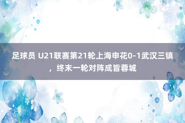 足球员 U21联赛第21轮上海申花0-1武汉三镇，终末一轮对阵成皆蓉城