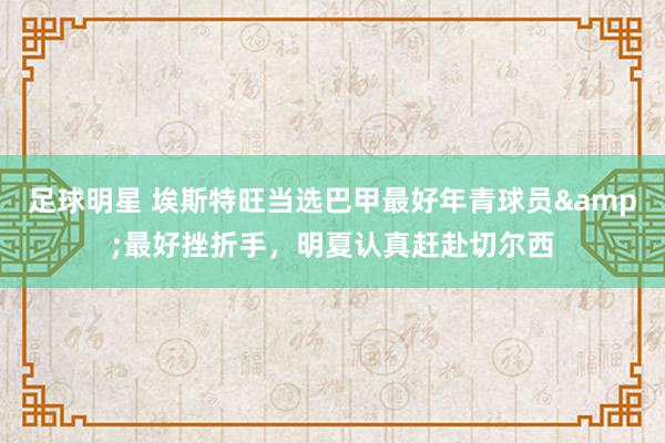 足球明星 埃斯特旺当选巴甲最好年青球员&最好挫折手，明夏认真赶赴切尔西