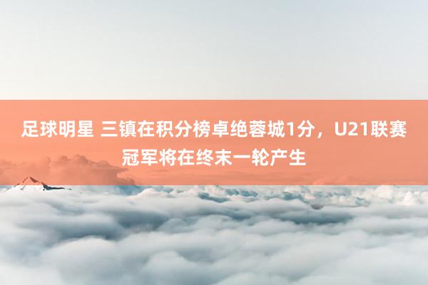 足球明星 三镇在积分榜卓绝蓉城1分，U21联赛冠军将在终末一轮产生