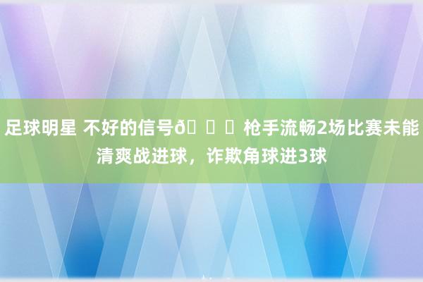 足球明星 不好的信号😕枪手流畅2场比赛未能清爽战进球，诈欺角球进3球