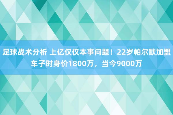 足球战术分析 上亿仅仅本事问题！22岁帕尔默加盟车子时身价1800万，当今9000万