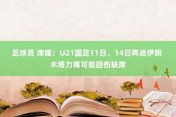 足球员 津媒：U21国足11日、14日两战伊朗 木塔力甫可能因伤缺席