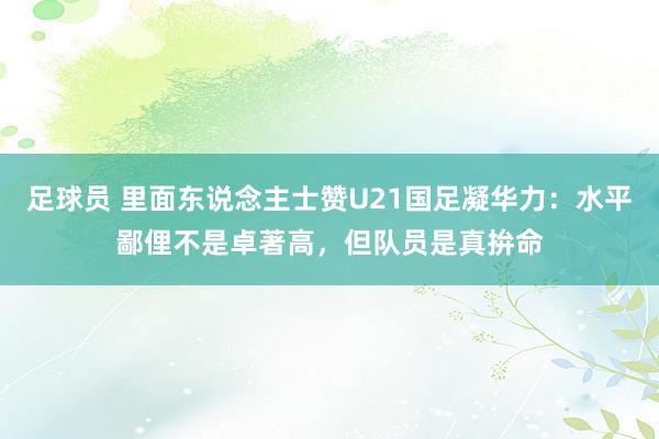 足球员 里面东说念主士赞U21国足凝华力：水平鄙俚不是卓著高，但队员是真拚命