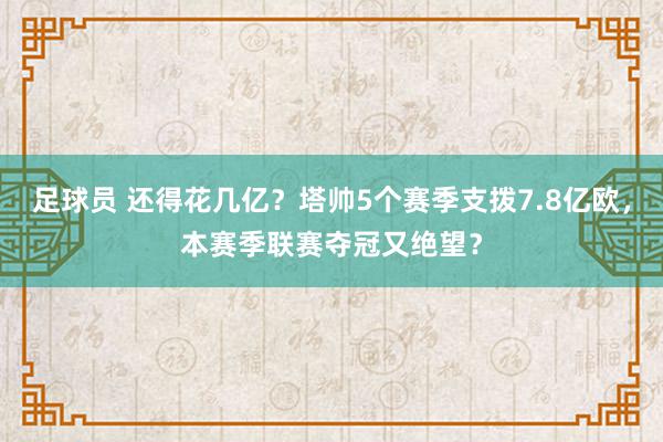 足球员 还得花几亿？塔帅5个赛季支拨7.8亿欧，本赛季联赛夺冠又绝望？