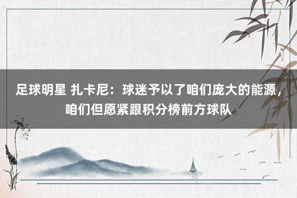 足球明星 扎卡尼：球迷予以了咱们庞大的能源，咱们但愿紧跟积分榜前方球队