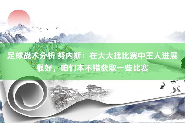 足球战术分析 努内斯：在大大批比赛中王人进展很好，咱们本不错获取一些比赛