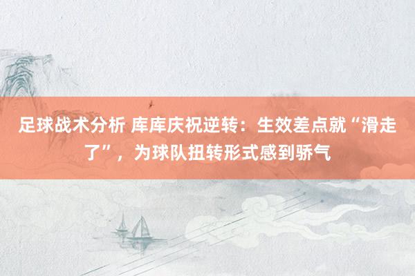 足球战术分析 库库庆祝逆转：生效差点就“滑走了”，为球队扭转形式感到骄气