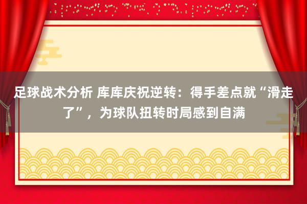 足球战术分析 库库庆祝逆转：得手差点就“滑走了”，为球队扭转时局感到自满