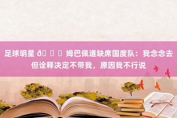 足球明星 👀姆巴佩道缺席国度队：我念念去但诠释决定不带我，原因我不行说