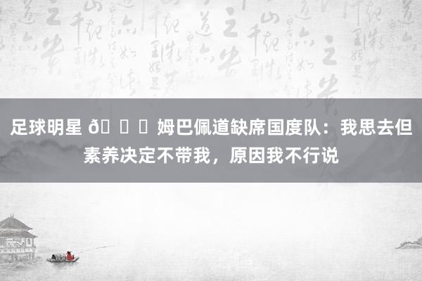 足球明星 👀姆巴佩道缺席国度队：我思去但素养决定不带我，原因我不行说