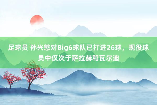 足球员 孙兴慜对Big6球队已打进26球，现役球员中仅次于萨拉赫和瓦尔迪