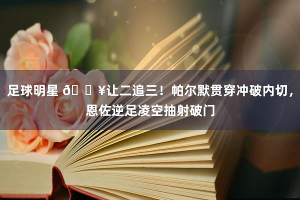 足球明星 💥让二追三！帕尔默贯穿冲破内切，恩佐逆足凌空抽射破门