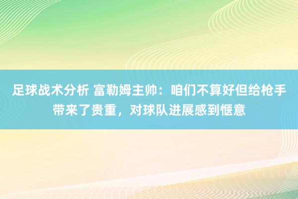 足球战术分析 富勒姆主帅：咱们不算好但给枪手带来了贵重，对球队进展感到惬意