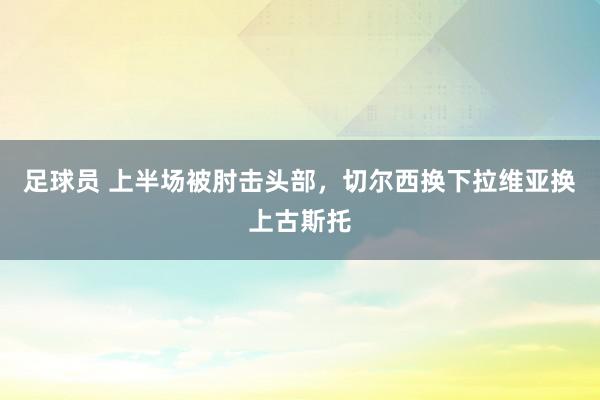 足球员 上半场被肘击头部，切尔西换下拉维亚换上古斯托