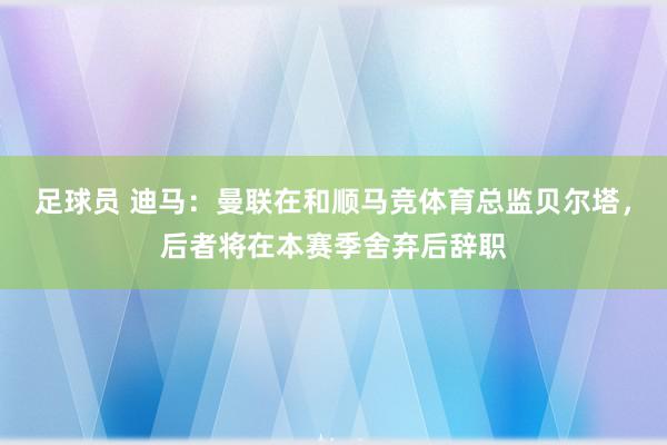 足球员 迪马：曼联在和顺马竞体育总监贝尔塔，后者将在本赛季舍弃后辞职