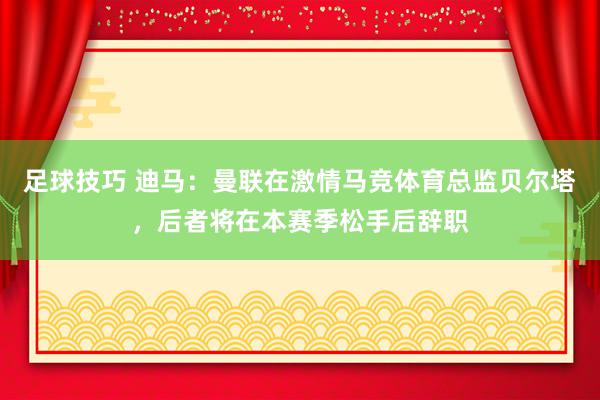 足球技巧 迪马：曼联在激情马竞体育总监贝尔塔，后者将在本赛季松手后辞职