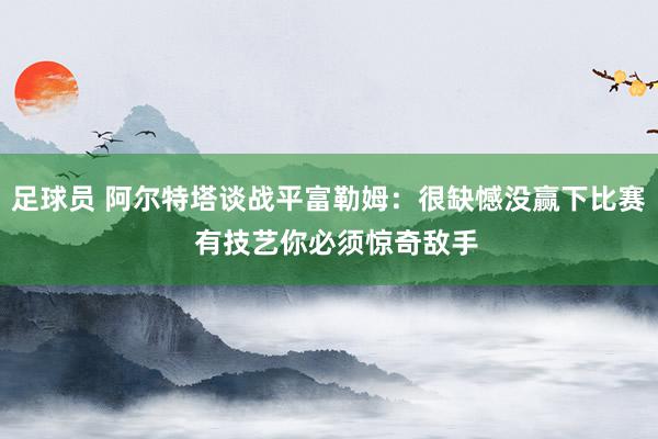 足球员 阿尔特塔谈战平富勒姆：很缺憾没赢下比赛  有技艺你必须惊奇敌手