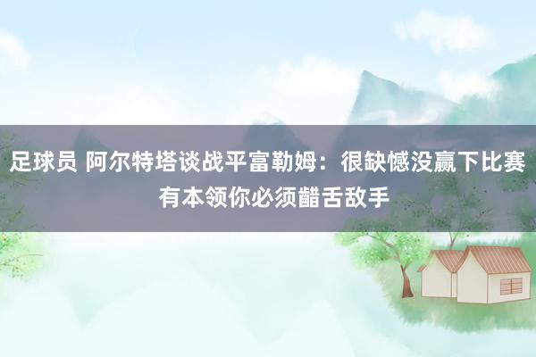 足球员 阿尔特塔谈战平富勒姆：很缺憾没赢下比赛  有本领你必须齰舌敌手