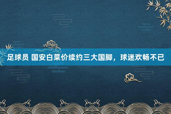 足球员 国安白菜价续约三大国脚，球迷欢畅不已