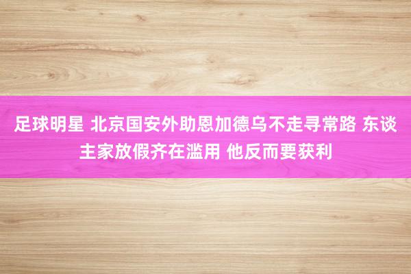 足球明星 北京国安外助恩加德乌不走寻常路 东谈主家放假齐在滥用 他反而要获利